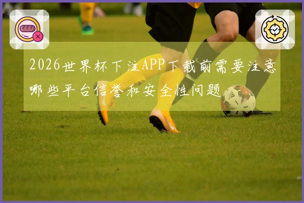 2026世界杯下注APP下载前需要注意哪些平台信誉和安全性问题