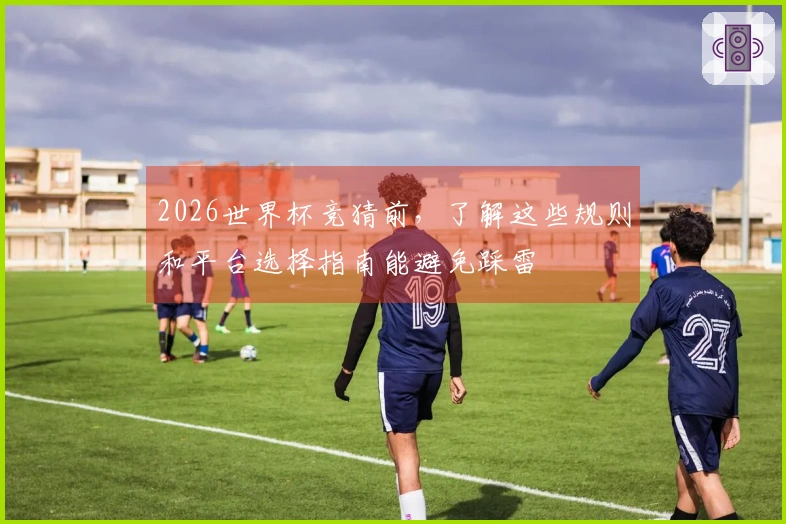2026世界杯竞猜前，了解这些规则和平台选择指南能避免踩雷