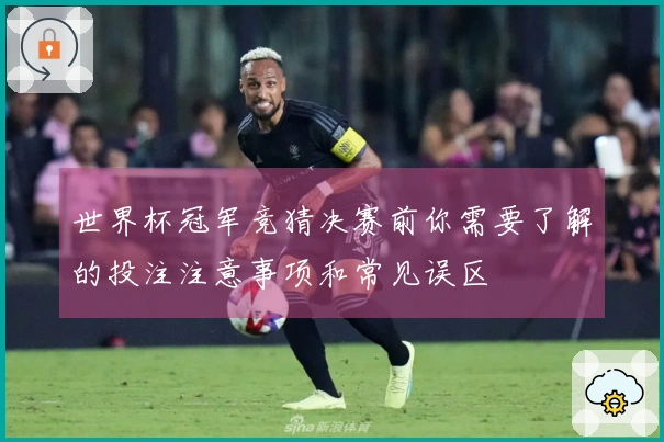 世界杯冠军竞猜决赛前你需要了解的投注注意事项和常见误区